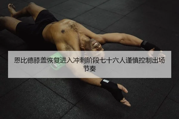 恩比德膝盖恢复进入冲刺阶段七十六人谨慎控制出场节奏（Ant Sports）