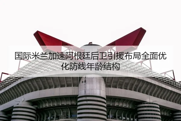 国际米兰加速阿根廷后卫引援布局全面优化防线年龄结构（Ant Sports）